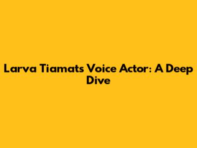 Larva Tiamat's Voice Actor: A Deep Dive