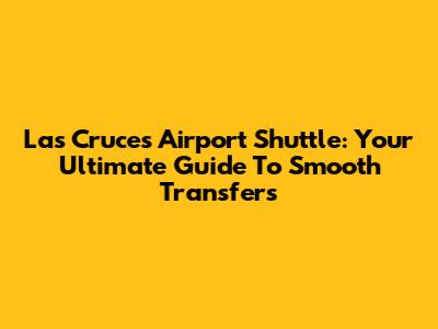 Las Cruces Airport Shuttle: Your Ultimate Guide To Smooth Transfers