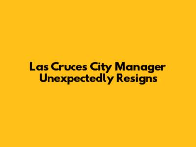Las Cruces City Manager Unexpectedly Resigns