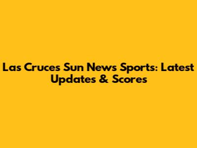 Las Cruces Sun News Sports: Latest Updates & Scores