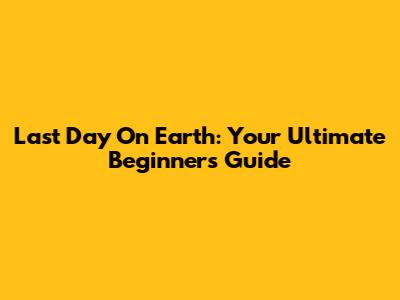 Last Day On Earth: Your Ultimate Beginner's Guide