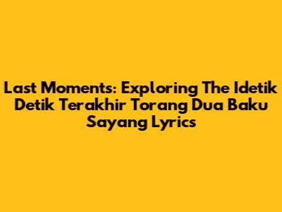 Last Moments: Exploring The 'Idetik Detik Terakhir Torang Dua Baku Sayang' Lyrics