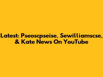 Latest:  Pseoscpseise, Sewilliamscse, & Kate News On YouTube