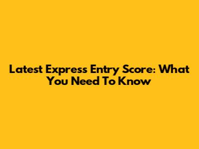Latest Express Entry Score: What You Need To Know