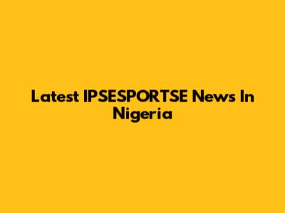 Latest IPSESPORTSE News In Nigeria