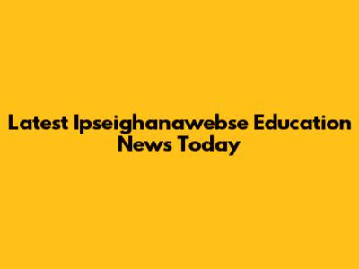 Latest Ipseighanawebse Education News Today