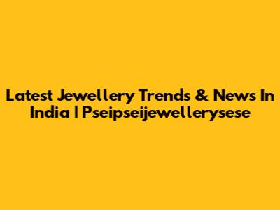 Latest Jewellery Trends & News In India | Pseipseijewellerysese