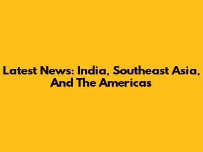 Latest News: India, Southeast Asia, And The Americas