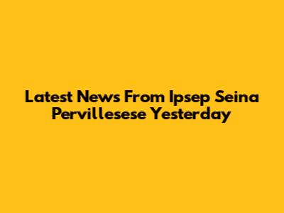 Latest News From Ipsep Seina Pervillesese Yesterday