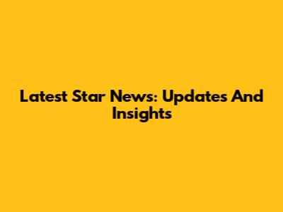 Latest Star News: Updates And Insights