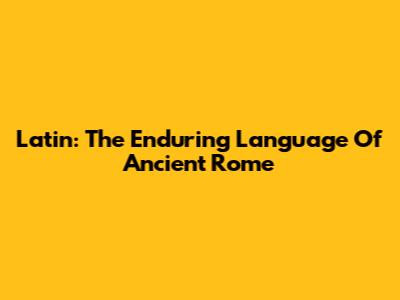Latin: The Enduring Language Of Ancient Rome