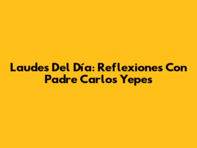 Laudes Del Día: Reflexiones Con Padre Carlos Yepes