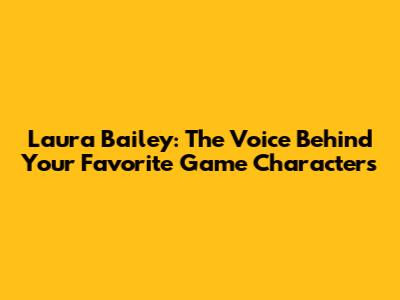 Laura Bailey: The Voice Behind Your Favorite Game Characters