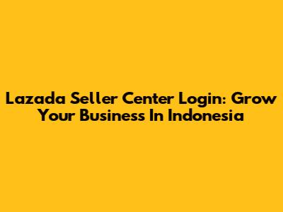 Lazada Seller Center Login: Grow Your Business In Indonesia