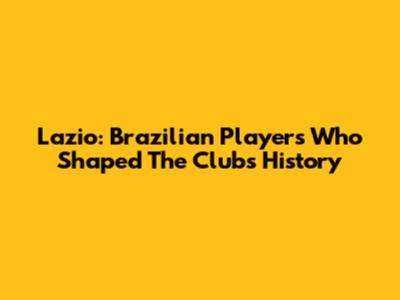 Lazio: Brazilian Players Who Shaped The Club's History