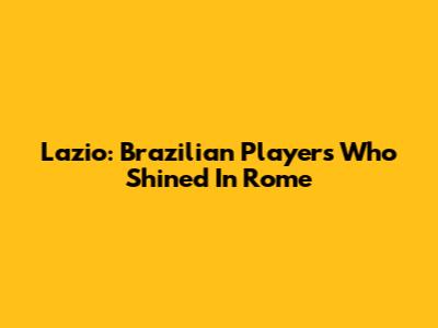 Lazio: Brazilian Players Who Shined In Rome