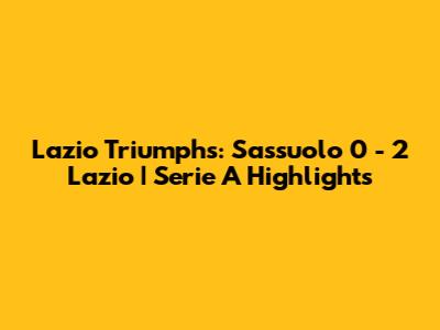 Lazio Triumphs: Sassuolo 0 - 2 Lazio | Serie A Highlights