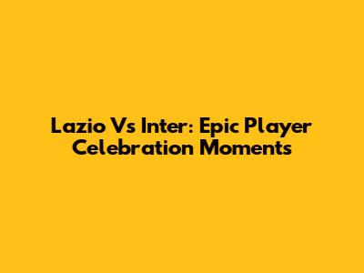 Lazio Vs Inter: Epic Player Celebration Moments