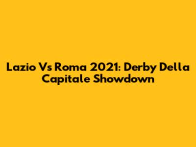Lazio Vs Roma 2021: Derby Della Capitale Showdown