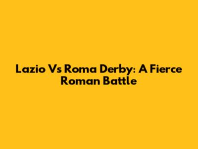 Lazio Vs Roma Derby: A Fierce Roman Battle