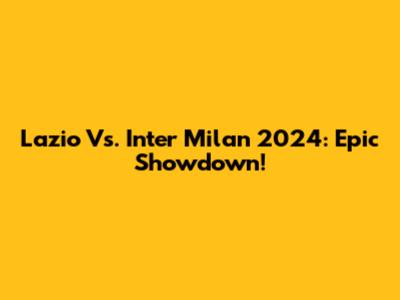 Lazio Vs. Inter Milan 2024: Epic Showdown!