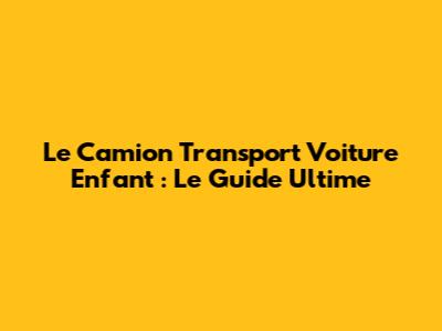 Le Camion Transport Voiture Enfant : Le Guide Ultime