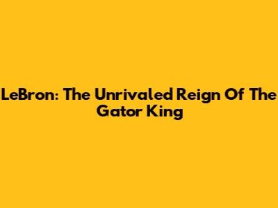 LeBron: The Unrivaled Reign Of The Gator King