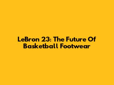 LeBron 23: The Future Of Basketball Footwear