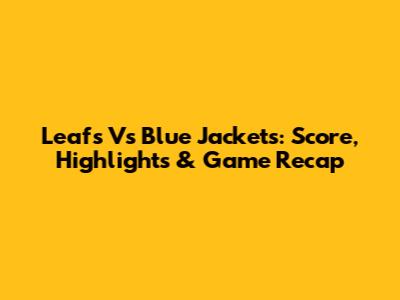 Leafs Vs Blue Jackets: Score, Highlights & Game Recap