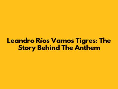 Leandro Ríos' 'Vamos Tigres': The Story Behind The Anthem