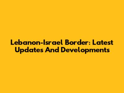 Lebanon-Israel Border: Latest Updates And Developments