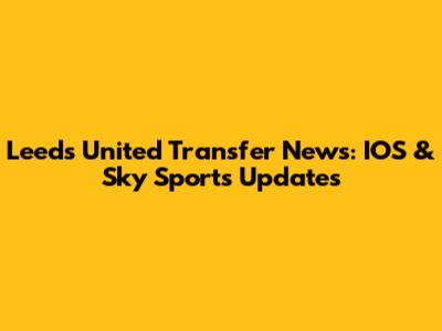 Leeds United Transfer News: IOS & Sky Sports Updates