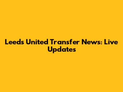 Leeds United Transfer News: Live Updates