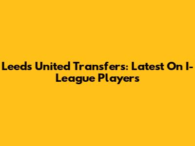 Leeds United Transfers: Latest On I-League Players