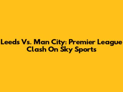 Leeds Vs. Man City: Premier League Clash On Sky Sports