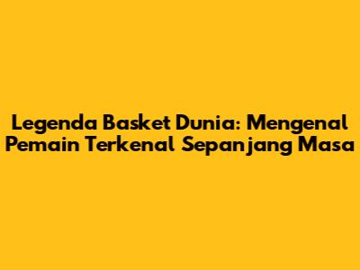 Legenda Basket Dunia: Mengenal Pemain Terkenal Sepanjang Masa