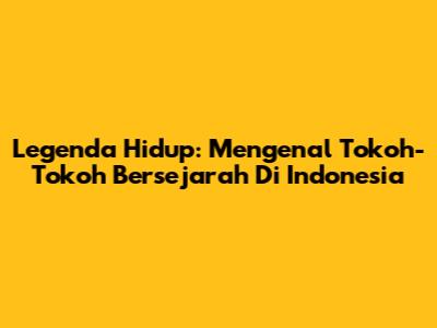 Legenda Hidup: Mengenal Tokoh-Tokoh Bersejarah Di Indonesia