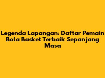 Legenda Lapangan: Daftar Pemain Bola Basket Terbaik Sepanjang Masa