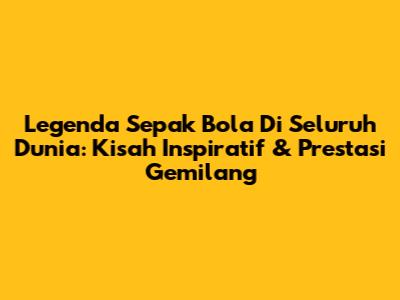 Legenda Sepak Bola Di Seluruh Dunia: Kisah Inspiratif & Prestasi Gemilang