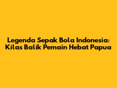 Legenda Sepak Bola Indonesia: Kilas Balik Pemain Hebat Papua