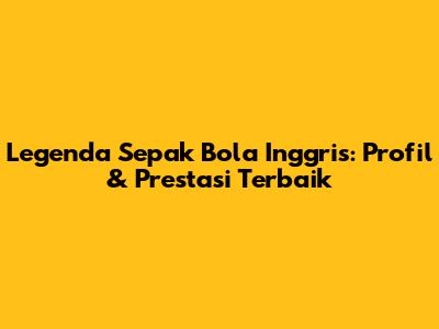 Legenda Sepak Bola Inggris: Profil & Prestasi Terbaik