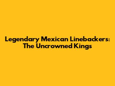 Legendary Mexican Linebackers: The Uncrowned Kings