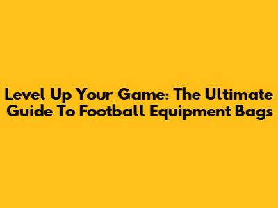 Level Up Your Game: The Ultimate Guide To Football Equipment Bags