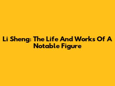 Li Sheng: The Life And Works Of A Notable Figure