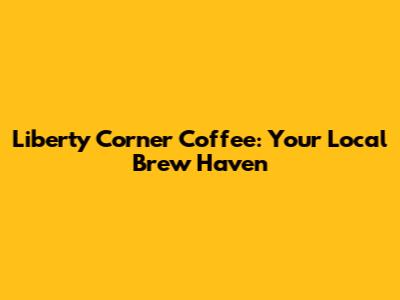 Liberty Corner Coffee: Your Local Brew Haven