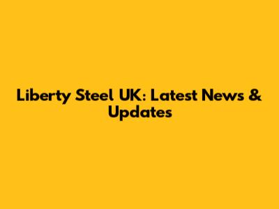 Liberty Steel UK: Latest News & Updates