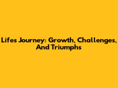 Life's Journey: Growth, Challenges, And Triumphs