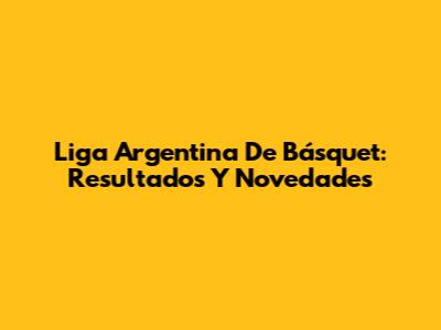 Liga Argentina De Básquet: Resultados Y Novedades
