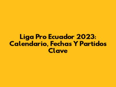 Liga Pro Ecuador 2023: Calendario, Fechas Y Partidos Clave