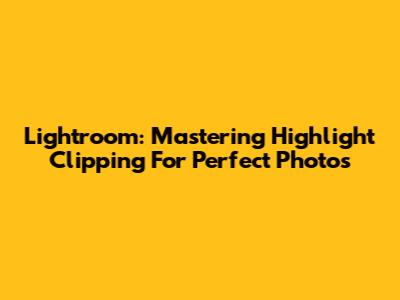 Lightroom: Mastering Highlight Clipping For Perfect Photos